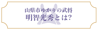 山県市ゆかりの武将 明智光秀とは？